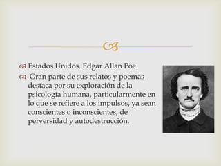 
 Estados Unidos. Edgar Allan Poe.
 Gran parte de sus relatos y poemas
  destaca por su exploración de la
  psicología humana, particularmente en
  lo que se refiere a los impulsos, ya sean
  conscientes o inconscientes, de
  perversidad y autodestrucción.
 