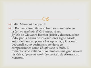 
 Italia. Manzoni, Leopardi
 El Romanticismo italiano tuvo su manifiesto en
  la Lettera semiseria di Grisostomo al suo
  figliolo de Giovanni Berchet (1816) y destaca, sobre
  todo, por la figura de los escritores Ugo Foscolo,
  autor del famoso poema Los sepulcros, y Giacomo
  Leopardi, cuyo pesimismo se vierte en
  composiciones como El infinito o A Italia. El
  romanticismo italiano tuvo también una gran novela
  histórica, I promesi sposi (Los novios), de Alessandro
  Manzoni.
 