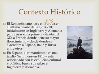 Contexto Histórico
                           
 El Romanticismo nace en Europa en
  el último cuarto del siglo XVIII,
  inicialmente en Inglaterra y Alemania
  para pasar en la primera década del
  XIX a Francia donde tiene su mayor
  florecimiento y desde donde se
  extenderá a España, Italia y Rusia
  entre otros.
 En España, el romanticismo es mas
  tardío. Se impone en 1810 y está
  relacionado con la evolución cultural
  y política, busca sus raíces en
  Inglaterra y Alemania.
 
