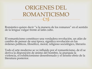 ORIGENES DEL
               ROMANTICISMO
                                
Romántico quiere decir “a la manera de los romanos” en el sentido
de la lengua vulgar frente al latín culto.


El romanticismo constituye una verdadera revolución, un afán de
cambio de pensar de una época, significa revolución en los
órdenes políticos, filosófico, moral, religioso sociológico, literario.

Todo el arte moderno se ve influido por el romanticismo, de él se
deriva la disposición de ánimo del hombre, la anarquía la
violencia, el exhibicionismo desenfrenado y el lirismo ebrio de la
literatura posterior.
 