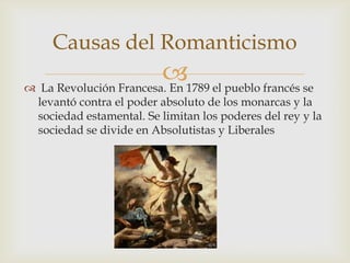 Causas del Romanticismo
                        1789 el pueblo francés se
 La Revolución Francesa. En
  levantó contra el poder absoluto de los monarcas y la
  sociedad estamental. Se limitan los poderes del rey y la
  sociedad se divide en Absolutistas y Liberales
 