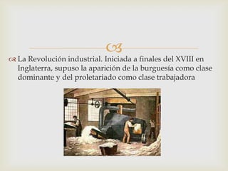 
 La Revolución industrial. Iniciada a finales del XVIII en
  Inglaterra, supuso la aparición de la burguesía como clase
  dominante y del proletariado como clase trabajadora
 