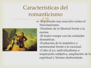 Características del
  romanticismo
         
      -Representa una reacción contra el
       Neoclasicismo.
       -Dominio de la libertad frente a la
       norma.
       -El teatro rompe con las unidades
       dramáticas.
       -Exaltación de lo instintivo y
       sentimental frente a lo racional.
       -Culto al yo, individualismo e
       inspiración subjetiva, ampliación de lo
       espiritual y lirismo desbordante.
 