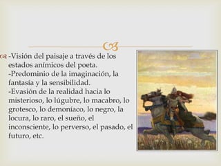 
 -Visión del paisaje a través de los
  estados anímicos del poeta.
  -Predominio de la imaginación, la
  fantasía y la sensibilidad.
  -Evasión de la realidad hacia lo
  misterioso, lo lúgubre, lo macabro, lo
  grotesco, lo demoníaco, lo negro, la
  locura, lo raro, el sueño, el
  inconsciente, lo perverso, el pasado, el
  futuro, etc.
 