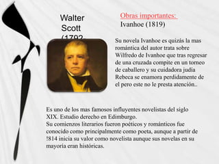 Walter                  Obras importantes:
                             Ivanhoe (1819)
     Scott
     (1792-                Su novela Ivanhoe es quizás la mas
     1822)                 romántica del autor trata sobre
                           Wilfredo de Ivanhoe que tras regresar
                           de una cruzada compite en un torneo
                           de caballero y su cuidadora judía
                           Rebeca se enamora perdidamente de
                           el pero este no le presta atención..



Es uno de los mas famosos influyentes novelistas del siglo
XIX. Estudio derecho en Edimburgo.
Su comienzos literarios fueron poéticos y románticos fue
conocido como principalmente como poeta, aunque a partir de
!814 inicia su valor como novelista aunque sus novelas en su
mayoría eran históricas.
 