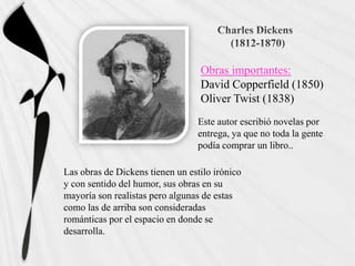 Obras importantes:
                                  David Copperfield (1850)
                                  Oliver Twist (1838)
                                  Este autor escribió novelas por
                                  entrega, ya que no toda la gente
                                  podía comprar un libro..

Las obras de Dickens tienen un estilo irónico
y con sentido del humor, sus obras en su
mayoría son realistas pero algunas de estas
como las de arriba son consideradas
románticas por el espacio en donde se
desarrolla.
 