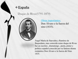  España



                 Obras importantes:
                 Don Álvaro o la fuerza del
                 sino (1835).




           Ángel María de Saavedra y Ramírez de
           Baquedano, mas conocida como duque de Rivas
           fue un escritos , dramaturgo , poeta, pintor y
           político español conocido por su famoso drama
           romántico Don Álvaro o la fuerza del Sino
           1835.
 