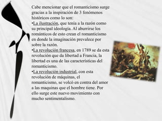 Cabe mencionar que el romanticismo surge
gracias a la inspiración de 3 fenómenos
históricos como lo son:
•La ilustración, que tenía a la razón como
su principal ideología. Al aburrirse los
románticos de esto crean el romanticismo
en donde la imaginación prevalece por
sobre la razón.
•La revolución francesa, en 1789 se da esta
revolución que da libertad a Francia, la
libertad es una de las características del
romanticismo.
•La revolución industrial, con esta
revolución de máquinas, el
romanticismo, se volcó en contra del amor
a las maquinas que el hombre tiene. Por
ello surge este nuevo movimiento con
mucho sentimentalismo.
 
