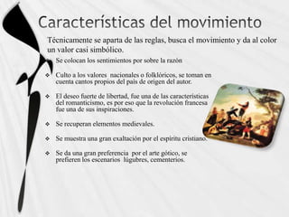 Técnicamente se aparta de las reglas, busca el movimiento y da al color
un valor casi simbólico.
   Se colocan los sentimientos por sobre la razón

   Culto a los valores nacionales o folklóricos, se toman en
    cuenta cantos propios del país de origen del autor.

   El deseo fuerte de libertad, fue una de las características
    del romanticismo, es por eso que la revolución francesa
    fue una de sus inspiraciones.

   Se recuperan elementos medievales.

   Se muestra una gran exaltación por el espíritu cristiano.

   Se da una gran preferencia por el arte gótico, se
    prefieren los escenarios lúgubres, cementerios.
 
