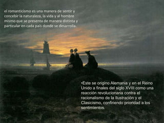 el romanticismo es una manera de sentir y
concebir la naturaleza, la vida y al hombre
mismo que se presenta de manera distinta y
particular en cada país donde se desarrolla.




                                               •Este se origino Alemania y en el Reino
                                               Unido a finales del siglo XVIII como una
                                               reacción revolucionaria contra el
                                               racionalismo de la Ilustración y el
                                               Clasicismo, confiriendo prioridad a los
                                               sentimientos.
 