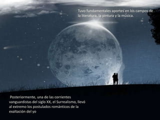 Tuvo fundamentales aportes en los campos de
                                            la literatura, la pintura y la música.




 Posteriormente, una de las corrientes
vanguardistas del siglo XX, el Surrealismo, llevó
al extremo los postulados románticos de la
exaltación del yo
 