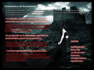 Características del Romanticismo
El romanticismo defiende la libertad, y es muy importante la originalidad y el individualismo, es decir, el
escritor debe encontrar su voz y construir su universo propio. Refleja la forma de ser del hombre romántico y
se manifiesta a través de las siguientes características:

• La rebeldía: dedican numerosos textos a
personajes que simbolizan su actitud rebelde.
•La evasión: el enfrentamiento con la sociedad
y la realidad les hace escribir sobre tiempos
pasados y lugares remotos.
•La proyección en la naturaleza: expresan los
sentimientos a través de la naturaleza.
                                                                                        CAUSAS
 •La mezcla, en poesía, de distintas formas
 métricas e, incluso, del verso y de la prosa.
                                                                                        -La Revolución
 • La fuerte personalidad de los personajes.                                            Industrial.
                                                                                        -La Revolución
 • La ambientación de las obras en lugares                                              Francesa.
 exóticos o lejanos en el tiempo, derivada del                                          -El imperialismo
 gusto por la evasión.                                                                  napoleónico.
 