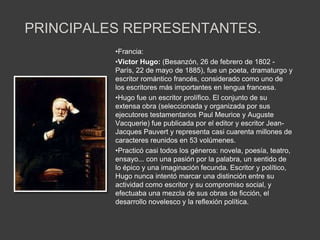 PRINCIPALES REPRESENTANTES.
          •Francia:
          •Victor Hugo: (Besanzón, 26 de febrero de 1802 -
          París, 22 de mayo de 1885), fue un poeta, dramaturgo y
          escritor romántico francés, considerado como uno de
          los escritores más importantes en lengua francesa.
          •Hugo fue un escritor prolífico. El conjunto de su
          extensa obra (seleccionada y organizada por sus
          ejecutores testamentarios Paul Meurice y Auguste
          Vacquerie) fue publicada por el editor y escritor Jean-
          Jacques Pauvert y representa casi cuarenta millones de
          caracteres reunidos en 53 volúmenes.
          •Practicó casi todos los géneros: novela, poesía, teatro,
          ensayo... con una pasión por la palabra, un sentido de
          lo épico y una imaginación fecunda. Escritor y político,
          Hugo nunca intentó marcar una distinción entre su
          actividad como escritor y su compromiso social, y
          efectuaba una mezcla de sus obras de ficción, el
          desarrollo novelesco y la reflexión política.
 