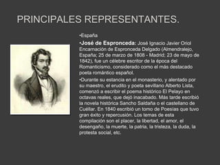 PRINCIPALES REPRESENTANTES.
          •España
          •José de Espronceda: José Ignacio Javier Oriol
          Encarnación de Espronceda Delgado (Almendralejo,
          España; 25 de marzo de 1808 - Madrid; 23 de mayo de
          1842), fue un célebre escritor de la época del
          Romanticismo, considerado como el más destacado
          poeta romántico español.
          •Durante su estancia en el monasterio, y alentado por
          su maestro, el erudito y poeta sevillano Alberto Lista,
          comenzó a escribir el poema histórico El Pelayo en
          octavas reales, que dejó inacabado. Más tarde escribió
          la novela histórica Sancho Saldaña o el castellano de
          Cuéllar. En 1840 escribió un tomo de Poesías que tuvo
          gran éxito y repercusión. Los temas de esta
          compilación son el placer, la libertad, el amor, el
          desengaño, la muerte, la patria, la tristeza, la duda, la
          protesta social, etc.
 
