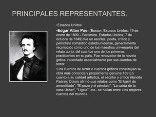 PRINCIPALES REPRESENTANTES.
          •Estados Unidos
          •Edgar Allan Poe: (Boston, Estados Unidos, 19 de
          enero de 1809 – Baltimore, Estados Unidos, 7 de
          octubre de 1849) fue un escritor, poeta, crítico y
          periodista romántico estadounidense, generalmente
          reconocido como uno de los maestros universales del
          relato corto, del cual fue uno de los primeros
          practicantes en su país. Fue renovador de la novela
          gótica, recordado especialmente por sus cuentos de
          terror.
          •Los cuentos de terror o cuentos góticos constituyen su
          obra más conocida y propiamente genuina.169 En
          cuanto a su calidad artística, el escritor y crítico irlandés
          Padraic Colum afirmó que relatos como "El barril de
          amontillado", "El pozo y el péndulo", "La caída de la
          casa Usher", "Ligeia", etc., se hallan entre «los mejores
          cuentos del mundo».
 