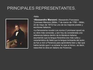 PRINCIPALES REPRESENTANTES.
          •Italia
          •Alessandro Manzoni: Alessandro Francesco
          Tommaso Manzoni (Milán, 7 de marzo de 1785 – Milán,
          22 de mayo de 1873) fue uno de los mejores poetas y
          escritores italianos.
          •La famosísima novela Los novios (I promessi sposi) es
          su obra más conocida; y aún hoy es considerada una
          referencia básica dentro de la literatura italiana:
          asumiendo que la lengua florentina era más culta y
          característica de Italia que la lengua lombarda del autor,
          se fue a vivir a Florencia para aprenderla bien y dijo que
          había tenido que ir «a aclarar la ropa al Arno», es decir,
          reescribió la obra en italiano de Florencia.
 