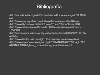 Bibliografía
•http://es.wikipedia.org/wiki/Romanticismo#Expresiones_art.C3.ADsti
cas
•http://www.monografias.com/trabajos6/roma/roma.shtml#tema
•http://www.librosvivos.net/smtc/homeTC.asp?TemaClave=1198
•http://www.slideshare.net/briseida1978/temas-del-romanticismo-
10543862
•http://es.answers.yahoo.com/question/index?qid=20100502115910A
AjGb9q
•http://www.las9musas.net/siglo19/romanticismo/caracrom.html
•http://www.materialesdelengua.org/LITERATURA/HISTORIA_LITER
ATURA/LARRA/f_larra_romanticismo_caracteristicas.pdf
 