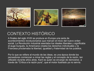 CONTEXTO HISTÓRICO
A finales del siglo XVIII se produce en Europa una serie de
acontecimientos revolucionarios que marcan el inicio del nuevo orden
social. La Revolución Industrial asentaba los ideales liberales y significaba
el auge burgués, la Americana creaba los derechos individuales y la
Francesa proclamaba la libertad, igualdad y fraternidad de los pueblos.

Por lo que se refiere al mundo de las ideas, es una época donde los
pensadores comienzan a minar las reglas y el concepto de la razón, tan
utilizado durante años atrás. Kant es quien se encargó de demostrar, a
través de “Crítica a la razón pura”, que el motor ilustrado ya no servía.
 