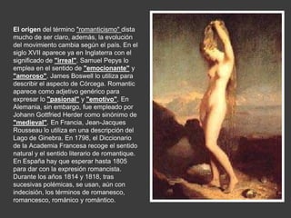 El origen del término "romanticismo" dista
mucho de ser claro, además, la evolución
del movimiento cambia según el país. En el
siglo XVII aparece ya en Inglaterra con el
significado de "irreal". Samuel Pepys lo
emplea en el sentido de "emocionante" y
"amoroso". James Boswell lo utiliza para
describir el aspecto de Córcega. Romantic
aparece como adjetivo genérico para
expresar lo "pasional" y "emotivo". En
Alemania, sin embargo, fue empleado por
Johann Gottfried Herder como sinónimo de
"medieval". En Francia, Jean-Jacques
Rousseau lo utiliza en una descripción del
Lago de Ginebra. En 1798, el Diccionario
de la Academia Francesa recoge el sentido
natural y el sentido literario de romantique.
En España hay que esperar hasta 1805
para dar con la expresión romancista.
Durante los años 1814 y 1818, tras
sucesivas polémicas, se usan, aún con
indecisión, los términos de romanesco,
romancesco, románico y romántico.
 