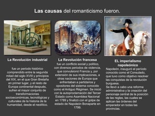 Las causas del romanticismo fueron.




 La Revolución industrial               La Revolución francesa                     EL imperialismo
                                       fue un conflicto social y político,          napoleónico
    fue un periodo histórico         con diversos periodos de violencia,     Napoleón, inauguró el período
 comprendido entre la segunda           que convulsionó Francia y, por       conocido como el Consulado,
mitad del siglo XVIII y principios    extensión de sus implicaciones, a      que tuvo como objetivo resolver
del XIX, en el que Gran Bretaña         otras naciones de Europa que         las conquistas de la revolución
  en primer lugar, y el resto de          enfrentaban a partidarios y        burguesa.
  Europa continental después,          opositores del sistema conocido       Se llevó a cabo una reforma
  sufren el mayor conjunto de        como el Antiguo Régimen. Se inició      administrativa y la creación del
        transformaciones             con la autoproclamación del Tercer      personaje central de la posición
socioeconómicas, tecnológicas y       Estado como Asamblea Nacional          de las reglas, las cuales se
  culturales de la historia de la     en 1789 y finalizó con el golpe de     aplican las órdenes del
 humanidad, desde el neolítico.       estado de Napoleón Bonaparte en        emperador en todas las
                                                    1799.                    provincias.
 