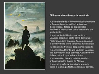 El Romanticismo favorecía, ante todo:

•La conciencia del Yo como entidad autónoma
y, frente a la universalidad de la razón
dieciochesca, dotada de capacidades
variables e individuales como la fantasía y el
sentimiento.
•La primacía del Genio creador de un
Universo propio, el poeta como demiurgo.
•Valoración de lo diferente frente a lo común,
lo que lleva una fuerte tendencia nacionalista.
•El liberalismo frente al despotismo ilustrado.
•La originalidad frente a la tradición clasicista
y la adecuación a los cánones. Cada hombre
debe mostrar lo que le hace único.
•La creatividad frente a la imitación de lo
antiguo hacia los dioses de Atenas.
•La obra imperfecta, inacabada y abierta
frente a la obra perfecta, concluida y cerrada.
 