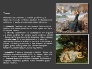 Temas:

Presentan una lucha entre la realidad que se vive y el
idealismo soñado. Lo románticos se alejan del Neoclasicismo
anterior, en el que las emociones se sujetan a la razón.

- La libertad: Es el motor de los románticos. Desconocen el
principio de autoridad y viven en sus obras sujetos sólo a sus
mundos de fantasía.
- El amor: Es un sentimiento tan idealizado que lleva a igualar
a la amada con Dios. Pero también es una pasión que somete
y destruye al hombre, terminando siempre su vida en tragedia.
- La naturaleza: En la naturaleza proyecta el poeta sus
sentimientos. Forma parte de su yo y convive y disfruta con el
paisaje, que tiene gran importancia en sus versos. No sólo los
lugares gratos, mares y rosas, sino también los lugares
tenebrosos, castillos oscuros, ruinas inquietantes.

- La evasión: El autor se escapa de su espacio y tiempo y se
refugia en lugares imaginados, exóticos y lejanos...lejos de la
realidad. Y aparecen las leyendas misteriosas y lúgubres.
- La muerte: El escritor romántico no le teme a la muerte, la
desprecia y desafía ya que nada es más importante que su
libertad y el amor.
 