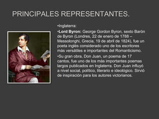 PRINCIPALES REPRESENTANTES.
          •Inglaterra:
          •Lord Byron: George Gordon Byron, sexto Barón
          de Byron (Londres, 22 de enero de 1788 –
          Messolonghi, Grecia, 19 de abril de 1824), fue un
          poeta inglés considerado uno de los escritores
          más versátiles e importantes del Romanticismo.
          •Su gran obra, Don Juan, un poema de 17
          cantos, fue uno de los más importantes poemas
          largos publicados en Inglaterra. Don Juan influyó
          a nivel social, político, literario e ideológico. Sirvió
          de inspiración para los autores victorianos.
 