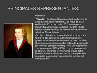 PRINCIPALES REPRESENTANTES.
          •Alemania:
          •Novalis: (Castillo de Oberwiederstedt, en la zona de
          Sajonia, en la actual Alemania, 2 de mayo de 1772 -
          Weißenfels, 25 de marzo de 1801) fue un poeta
          alemán. Su nombre real era Georg Friedrich Philipp
          Freiherr von Hardenberg. Se le suele encuadrar dentro
          del primer Romanticismo.
          •Su obra publicada en vida se limita a los Himnos a la
          noche y a dos series de Fragmentos (Fragmente)
          aparecidos en la revista Athenaeum en mayo de 1798.
          El conjunto de su producción fue publicado a su muerte
          por Friedrich Schlegel y Ludwig Tieck. Los Fragmentos,
          compuestos entre 1795 y 1800, comprenden una serie
          de apuntes, aforismos y comentarios breves sobre
          Filosofía, Estética y Literatura, en los que expresa las
          principales inquietudes y concepciones teóricas del
          Romanticismo.
 