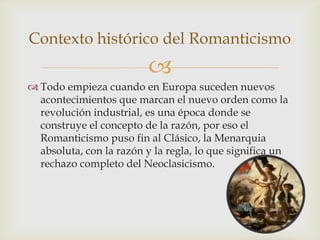 Contexto histórico del Romanticismo
                         
 Todo empieza cuando en Europa suceden nuevos
  acontecimientos que marcan el nuevo orden como la
  revolución industrial, es una época donde se
  construye el concepto de la razón, por eso el
  Romanticismo puso fin al Clásico, la Menarquia
  absoluta, con la razón y la regla, lo que significa un
  rechazo completo del Neoclasicismo.
 