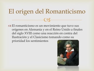 El origen del Romanticismo
                        
 El romanticismo es un movimiento que tuvo sus
  orígenes en Alemania y en el Reino Unido a finales
  del siglo XVIII como una reacción en contra del
  Ilustración y el Clasicismo tomando como su
  prioridad los sentimientos
 