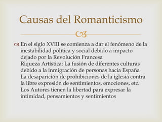 Causas del Romanticismo
                         
 En el siglo XVIII se comienza a dar el fenómeno de la
  inestabilidad política y social debido a impacto
  dejado por la Revolución Francesa
  Riqueza Artística: La fusión de diferentes culturas
  debido a la inmigración de personas hacia España
  La desaparición de prohibiciones de la iglesia contra
  la libre expresión de sentimientos, emociones, etc.
  Los Autores tienen la libertad para expresar la
  intimidad, pensamientos y sentimientos
 