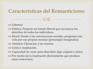 Características del Romanticismo
                           
 Libertad
 Política: Propone un estado liberal que reconozca los
  derechos de todos los individuos.
 Moral: Frente a las convenciones sociales, proponen una
  vida por sus propias normas (personajes marginales).
 Artístico: Oposición a las normas.
 Genio e inspiración.
 Capacidad de crear: para descubrir algo original y único.
 Por medio de la inspiración (herramienta que produce
  estas creaciones).
 
