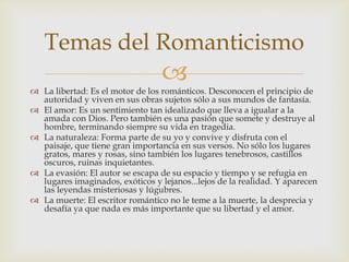 Temas del Romanticismo
                                  
 La libertad: Es el motor de los románticos. Desconocen el principio de
  autoridad y viven en sus obras sujetos sólo a sus mundos de fantasía.
 El amor: Es un sentimiento tan idealizado que lleva a igualar a la
  amada con Dios. Pero también es una pasión que somete y destruye al
  hombre, terminando siempre su vida en tragedia.
 La naturaleza: Forma parte de su yo y convive y disfruta con el
  paisaje, que tiene gran importancia en sus versos. No sólo los lugares
  gratos, mares y rosas, sino también los lugares tenebrosos, castillos
  oscuros, ruinas inquietantes.
 La evasión: El autor se escapa de su espacio y tiempo y se refugia en
  lugares imaginados, exóticos y lejanos...lejos de la realidad. Y aparecen
  las leyendas misteriosas y lúgubres.
 La muerte: El escritor romántico no le teme a la muerte, la desprecia y
  desafía ya que nada es más importante que su libertad y el amor.
 