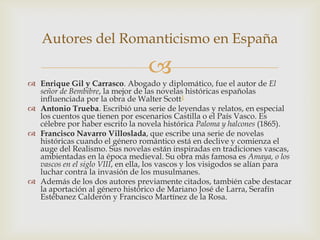 Autores del Romanticismo en España

                                  
 Enrique Gil y Carrasco. Abogado y diplomático, fue el autor de El
  señor de Bembibre, la mejor de las novelas históricas españolas
  influenciada por la obra de Walter Scott1
 Antonio Trueba. Escribió una serie de leyendas y relatos, en especial
  los cuentos que tienen por escenarios Castilla o el País Vasco. Es
  célebre por haber escrito la novela histórica Paloma y halcones (1865).
 Francisco Navarro Villoslada, que escribe una serie de novelas
  históricas cuando el género romántico está en declive y comienza el
  auge del Realismo. Sus novelas están inspiradas en tradiciones vascas,
  ambientadas en la época medieval. Su obra más famosa es Amaya, o los
  vascos en el siglo VIII, en ella, los vascos y los visigodos se alían para
  luchar contra la invasión de los musulmanes.
 Además de los dos autores previamente citados, también cabe destacar
  la aportación al género histórico de Mariano José de Larra, Serafín
  Estébanez Calderón y Francisco Martínez de la Rosa.
 