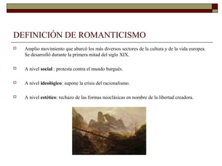 DEFINICIÓN DE ROMANTICISMO
   Amplio movimiento que abarcó los más diversos sectores de la cultura y de la vida europea.
    Se desarrolló durante la primera mitad del siglo XIX.

   A nivel social : protesta contra el mundo burgués.

   A nivel ideológico: supone la crisis del racionalismo.

   A nivel estético: rechazo de las formas neoclásicas en nombre de la libertad creadora.
 