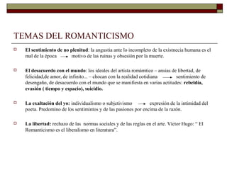 TEMAS DEL ROMANTICISMO
   El sentimiento de no plenitud: la angustia ante lo incompleto de la existnecia humana es el
    mal de la época       motivo de las ruinas y obsesión por la muerte.

   El desacuerdo con el mundo: los ideales del artista romámtico – ansias de libertad, de
    felicidad,de amor, de infinito... – chocan con la realidad cotidiana     sentimiento de
    desengaño, de desacuerdo con el mundo que se manifiesta en varias actitudes: rebeldía,
    evasión ( tiempo y espacio), suicidio.

   La exaltación del yo: individualismo o subjetivismo          expresión de la intimidad del
    poeta. Predomino de los sentimintos y de las pasiones por encima de la razón.

   La libertad: rechazo de las normas sociales y de las reglas en el arte. Víctor Hugo: “ El
    Romanticismo es el liberalismo en literatura”.
 