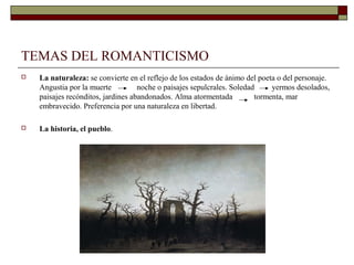 TEMAS DEL ROMANTICISMO
   La naturaleza: se convierte en el reflejo de los estados de ánimo del poeta o del personaje.
    Angustia por la muerte          noche o paisajes sepulcrales. Soledad     yermos desolados,
    paisajes recónditos, jardines abandonados. Alma atormentada          tormenta, mar
    embravecido. Preferencia por una naturaleza en libertad.

   La historia, el pueblo.
 