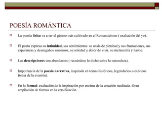 POESÍA ROMÁNTICA
   La poesía lírica va a ser el género más cultivado en el Romanticismo ( exaltación del yo).

   El poeta expresa su intimidad, sus sentimientos: su ansia de plenitud y sus frustaciones, sus
    esperanzas y desengaños amorosos, su soledad y dolor de vivir, su melancolía y hastío.

   Las descripciones son abundantes ( recuérdese lo dicho sobre la naturaleza).

   Importancia de la poesía narrativa, inspirada en temas históricos, legendarios o exóticos
    (tema de la evasión).

   En lo formal: exaltación de la inspiración por encima de la creación meditada. Gran
    ampliación de formas en la versificación.
 