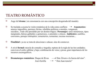 TEATRO ROMÁNTICO
   Auge del drama ( en consonancia con una concepción desgarrada del mundo).

   Se traslada a escena la visión romántica de la vida como conflicto        Argumentos:
    amores imposibles, pasiones ilícitas, rebeldías políticas o morales, venganzas,
    suicidios...Todo ello presidido por un destino trágico. Personajes: seres misteriosos, tipos
    marginales, héroes gallardos y gernerosos, o amorales y cínicos. Ambientes: castillos,
    conventos, paisajes inhóspitos, cementerios, tormentas, escenas nocturnas...

   Finalidad : ya no se trata de aleccionar o educar, sino de conmover.

   A nivel formal: mezcla de comedia y tragedia; ruptura de la regla de las tres unidades;
    conviven el estilo sublime y bajo; combinación de verso y prosa; gran importancia de los
    recursos escenográficos.

   Dramaturgos románticos: Duque de Rivas              “ Don Álvaro o la fuerza del sino”.
                            José Zorrilla               “ Don Juan tenorio”
 