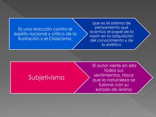 que es el sistema de
  Es una reacción contra el            pensamiento que
                                    acentúa el papel de la
espíritu racional y crítico de la   razón en la adquisición
  Ilustración y el Clasicismo.      del conocimiento y de
                                          lo estético




                                     El autor vierte en ella
                                            todos sus
                                      sentimientos. Hace
       Subjetivismo.                 que la naturaleza se
                                         fusione con su
                                       estado de ánimo
 