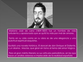 Mariano José de Larra (1809-1837) fue un hombre de vida
turbulenta y apasionada que se quitó la vida por mal de amores.

Tanto en su vida como en su obra es de una elegancia y una
pulcritud espiritual exquisitas.

Escribió una novela histórica, El doncel de don Enrique el Doliente,
y un drama , Macías, que giran en torno al tema del amor trágico.

Pero el gran mérito literario so sus artículos periodísticos, en los que
hace un análisis doloroso e implacable de la realidad española
 
