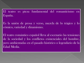 El teatro es pieza fundamental del romanticismo en
España.

Es la unión de prosa y verso, mezcla de lo trágico y lo
cómico, variedad y dinamismo.

El teatro romántico español lleva al escenario las tensiones
de la sociedad y los conflictos existenciales del hombre,
pero ambientadas en el pasado histórico o legendario de la
Edad Media.
 