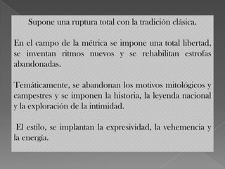 Supone una ruptura total con la tradición clásica.

En el campo de la métrica se impone una total libertad,
se inventan ritmos nuevos y se rehabilitan estrofas
abandonadas.

Temáticamente, se abandonan los motivos mitológicos y
campestres y se imponen la historia, la leyenda nacional
y la exploración de la intimidad.

 El estilo, se implantan la expresividad, la vehemencia y
la energía.
 