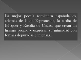 La mejor poesía romántica española es,
además de la de Espronceda, la tardía de
Bécquer y Rosalía de Castro, que crean un
lirismo propio y expresan su intimidad con
formas depuradas e intensas.
 