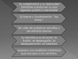 Su subjetivismo y su desnudez
   formal le conducen a una
  ligereza poética admirable

 Es breve y fundamenta “las
            rimas.”

Se vale de palabras sencillas y
      de estrofas breves

  Su temática es el amor, la
   ilusión, el desengaño, la
  desesperación, la soledad.

expresa una realidad misteriosa
  que escapa a los sentidos.
 