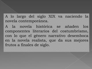 A lo largo del siglo XIX va naciendo la
novela contemporánea.
A la novela histórica se añaden los
componentes literarios del costumbrismo,
con lo que el género narrativo desemboca
en la novela realista, que da sus mejores
frutos a finales de siglo.
 