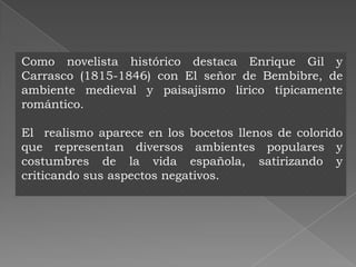 Como novelista histórico destaca Enrique Gil y
Carrasco (1815-1846) con El señor de Bembibre, de
ambiente medieval y paisajismo lírico típicamente
romántico.

El realismo aparece en los bocetos llenos de colorido
que representan diversos ambientes populares y
costumbres de la vida española, satirizando y
criticando sus aspectos negativos.
 