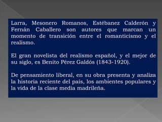 Larra, Mesonero Romanos, Estébanez Calderón y
Fernán Caballero son autores que marcan un
momento de transición entre el romanticismo y el
realismo.

El gran novelista del realismo español, y el mejor de
su siglo, es Benito Pérez Galdós (1843-1920).

De pensamiento liberal, en su obra presenta y analiza
la historia reciente del país, los ambientes populares y
la vida de la clase media madrileña.
 