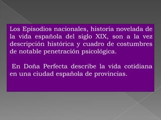Los Episodios nacionales, historia novelada de
la vida española del siglo XIX, son a la vez
descripción histórica y cuadro de costumbres
de notable penetración psicológica.

 En Doña Perfecta describe la vida cotidiana
en una ciudad española de provincias.
 