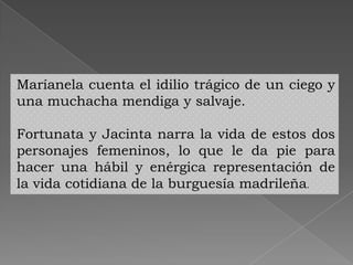 Maríanela cuenta el idilio trágico de un ciego y
una muchacha mendiga y salvaje.

Fortunata y Jacinta narra la vida de estos dos
personajes femeninos, lo que le da pie para
hacer una hábil y enérgica representación de
la vida cotidiana de la burguesía madrileña.
 